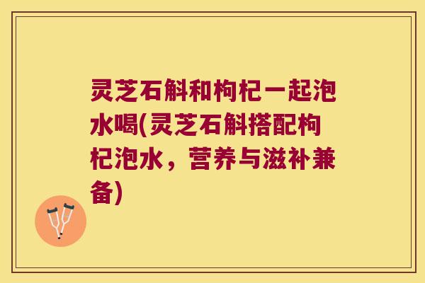 灵芝石斛和枸杞一起泡水喝(灵芝石斛搭配枸杞泡水，营养与滋补兼备)