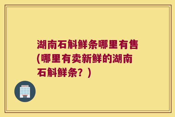 湖南石斛鲜条哪里有售(哪里有卖新鲜的湖南石斛鲜条？)