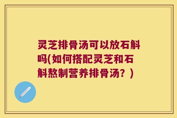 灵芝排骨汤可以放石斛吗(如何搭配灵芝和石斛熬制营养排骨汤？)