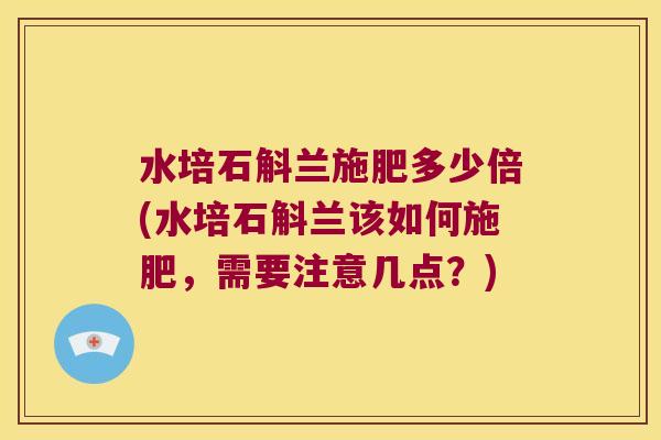 水培石斛兰施肥多少倍(水培石斛兰该如何施肥，需要注意几点？)