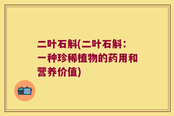 二叶石斛(二叶石斛：一种珍稀植物的药用和营养价值)