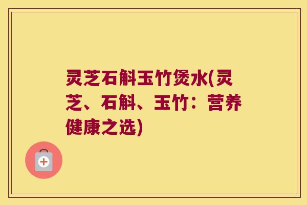 灵芝石斛玉竹煲水(灵芝、石斛、玉竹：营养健康之选)