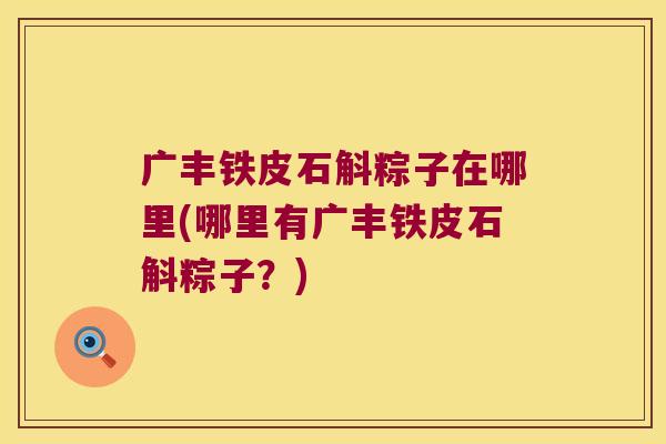 广丰铁皮石斛粽子在哪里(哪里有广丰铁皮石斛粽子？)