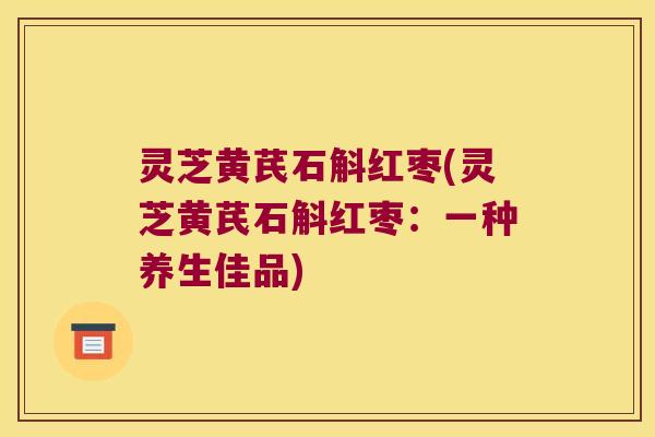 灵芝黄芪石斛红枣(灵芝黄芪石斛红枣：一种养生佳品)