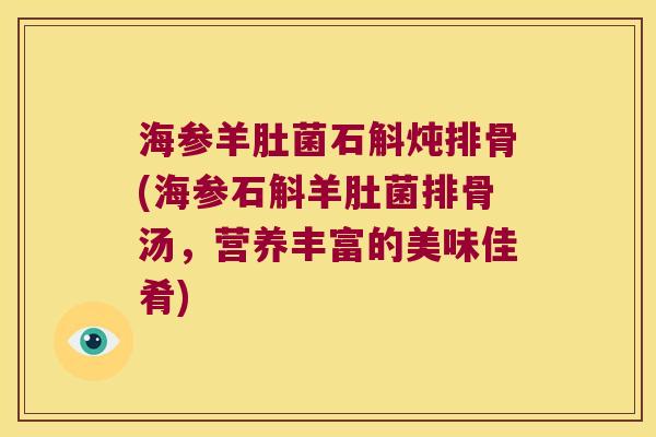 海参羊肚菌石斛炖排骨(海参石斛羊肚菌排骨汤,营养丰富的美味佳肴) 海参羊肚菌石斛炖排骨(海参石斛羊肚菌排骨汤,营养丰富的美味佳肴)