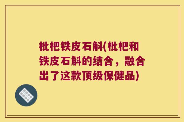 枇杷铁皮石斛(枇杷和铁皮石斛的结合，融合出了这款顶级保健品)