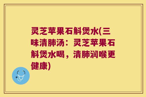 灵芝苹果石斛煲水(三味清肺汤：灵芝苹果石斛煲水喝，清肺润喉更健康)