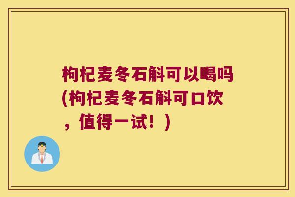 枸杞麦冬石斛可以喝吗(枸杞麦冬石斛可口饮，值得一试！)