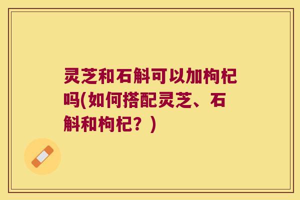 灵芝和石斛可以加枸杞吗(如何搭配灵芝、石斛和枸杞？)