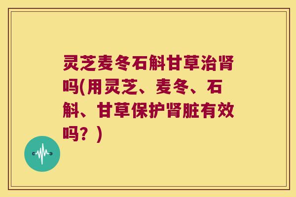 灵芝麦冬石斛甘草吗(用灵芝、麦冬、石斛、甘草保护脏有效吗？)