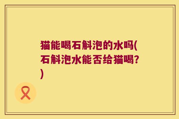 猫能喝石斛泡的水吗(石斛泡水能否给猫喝？)