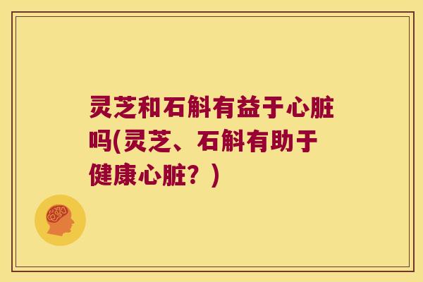 灵芝和石斛有益于心脏吗(灵芝、石斛有助于健康心脏？)