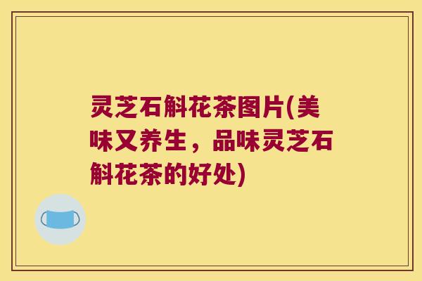 灵芝石斛花茶图片(美味又养生，品味灵芝石斛花茶的好处)