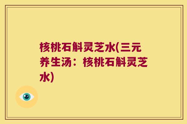 核桃石斛灵芝水(三元养生汤:核桃石斛灵芝水) 核桃石斛灵芝水(三元养生汤:核桃石斛灵芝水)