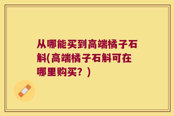 从哪能买到高端橘子石斛(高端橘子石斛可在哪里购买？)
