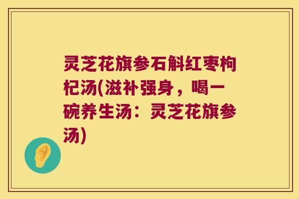 灵芝花旗参石斛红枣枸杞汤(滋补强身，喝一碗养生汤：灵芝花旗参汤)