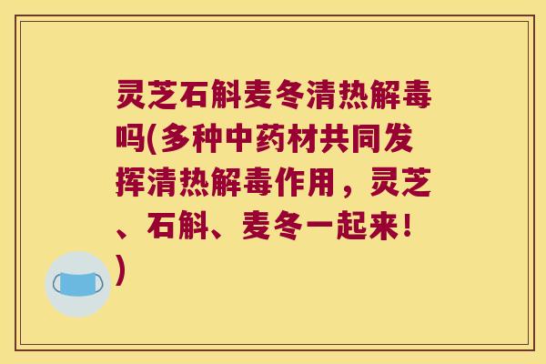 灵芝石斛麦冬清热解毒吗(多种中药材共同发挥清热解毒作用，灵芝、石斛、麦冬一起来！)