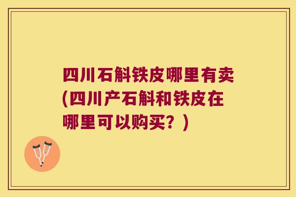 四川石斛铁皮哪里有卖(四川产石斛和铁皮在哪里可以购买？)