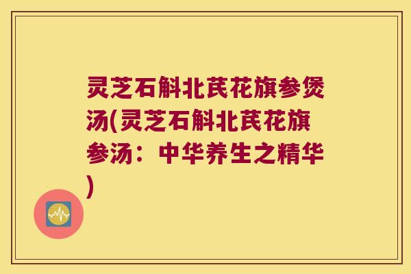 灵芝石斛北芪花旗参煲汤(灵芝石斛北芪花旗参汤：中华养生之精华)
