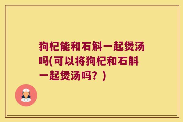 狗杞能和石斛一起煲汤吗(可以将狗杞和石斛一起煲汤吗？)