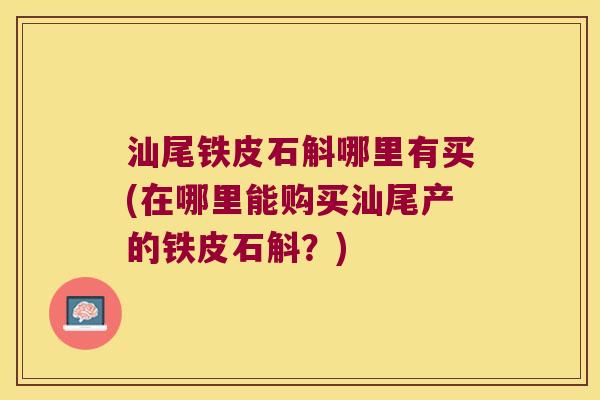 汕尾铁皮石斛哪里有买(在哪里能购买汕尾产的铁皮石斛？)