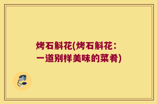 烤石斛花(烤石斛花：一道别样美味的菜肴)