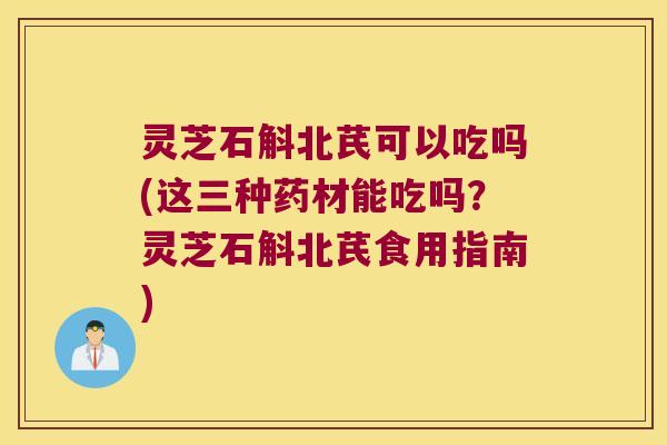 灵芝石斛北芪可以吃吗(这三种药材能吃吗？灵芝石斛北芪食用指南)