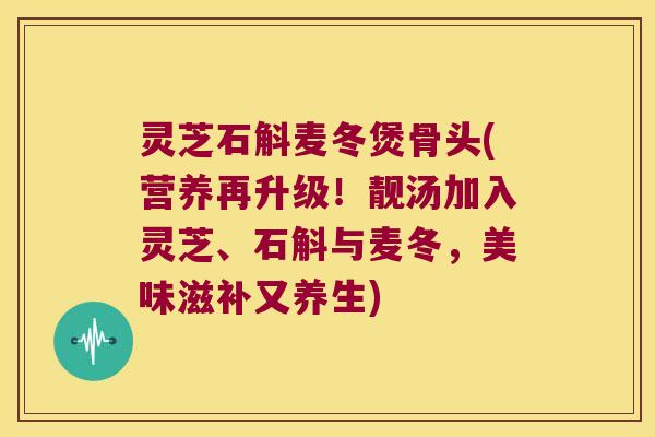 灵芝石斛麦冬煲骨头(营养再升级！靓汤加入灵芝、石斛与麦冬，美味滋补又养生)
