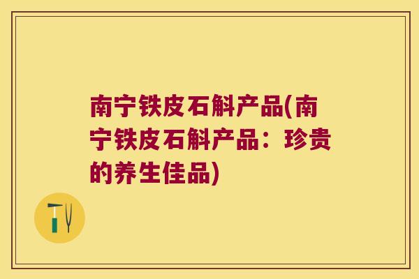 南宁铁皮石斛产品(南宁铁皮石斛产品：珍贵的养生佳品)