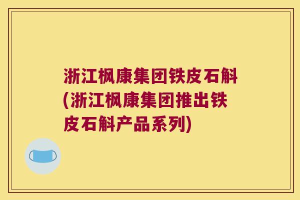 浙江枫康集团铁皮石斛(浙江枫康集团推出铁皮石斛产品系列)