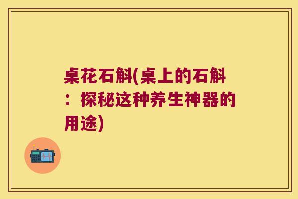 桌花石斛(桌上的石斛:探秘这种养生神器的用途) 桌花石斛(桌上的石斛:探秘这种养生神器的用途)
