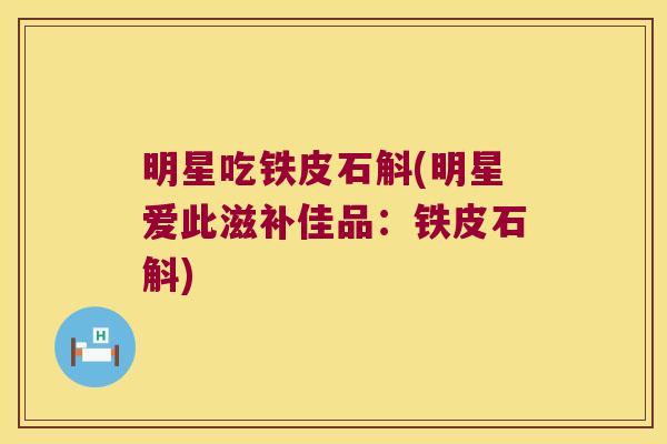 明星吃铁皮石斛(明星爱此滋补佳品：铁皮石斛)