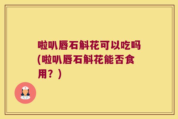 啦叭唇石斛花可以吃吗(啦叭唇石斛花能否食用？)