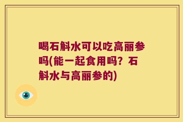 喝石斛水可以吃高丽参吗(能一起食用吗？石斛水与高丽参的)