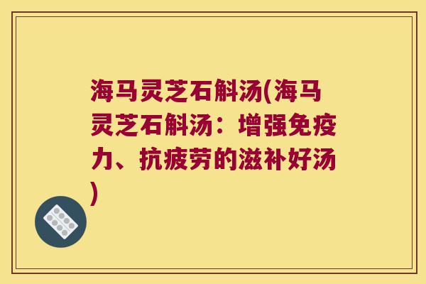 海马灵芝石斛汤(海马灵芝石斛汤：增强免疫力、抗疲劳的滋补好汤)