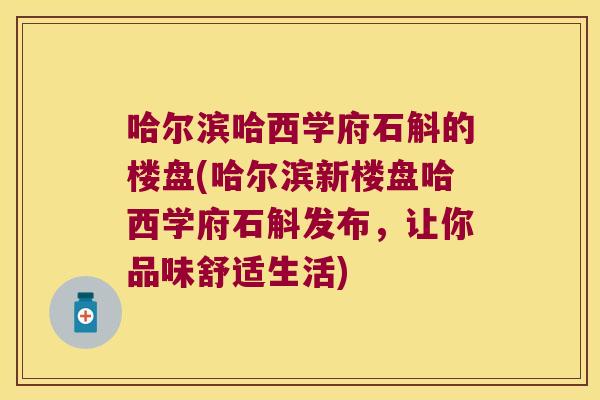 哈尔滨哈西学府石斛的楼盘(哈尔滨新楼盘哈西学府石斛发布，让你品味舒适生活)
