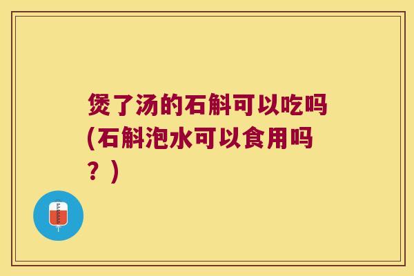 煲了汤的石斛可以吃吗(石斛泡水可以食用吗？)