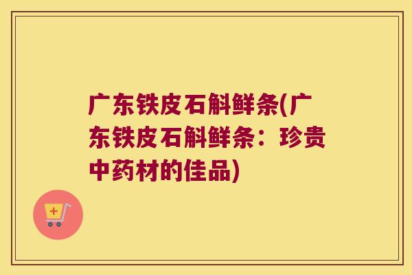 广东铁皮石斛鲜条(广东铁皮石斛鲜条：珍贵中药材的佳品)