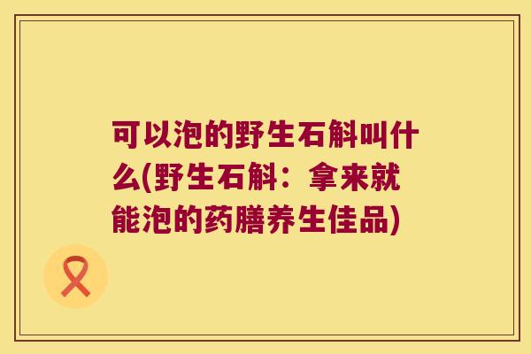可以泡的野生石斛叫什么(野生石斛：拿来就能泡的药膳养生佳品)