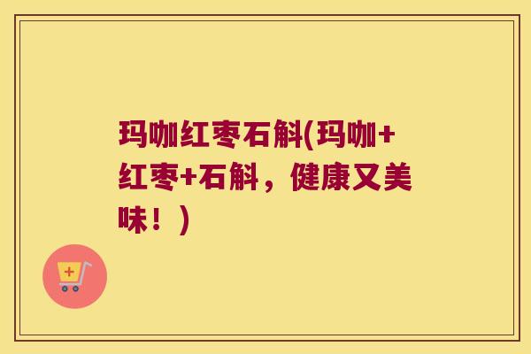 玛咖红枣石斛(玛咖+红枣+石斛，健康又美味！)