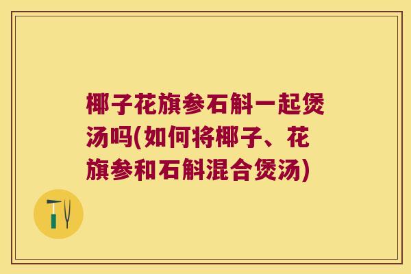 椰子花旗参石斛一起煲汤吗(如何将椰子、花旗参和石斛混合煲汤)