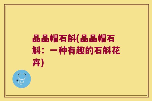 晶晶帽石斛(晶晶帽石斛：一种有趣的石斛花卉)