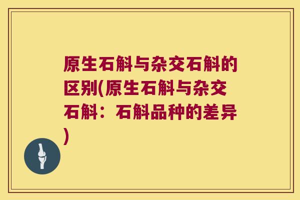 原生石斛与杂交石斛的区别(原生石斛与杂交石斛：石斛品种的差异)