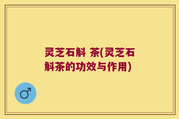 灵芝石斛 茶(灵芝石斛茶的功效与作用)