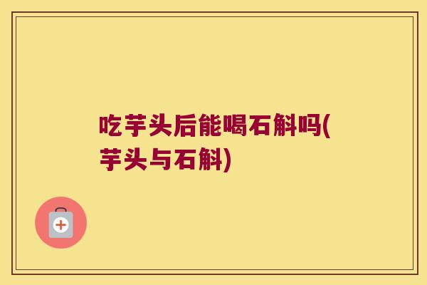 吃芋头后能喝石斛吗(芋头与石斛)