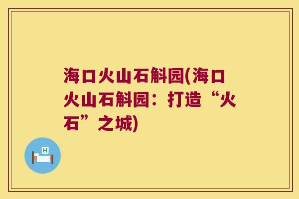海口火山石斛园(海口火山石斛园:打造“火石”之城) 海口火山石斛园(海口火山石斛园:打造“火石”之城)