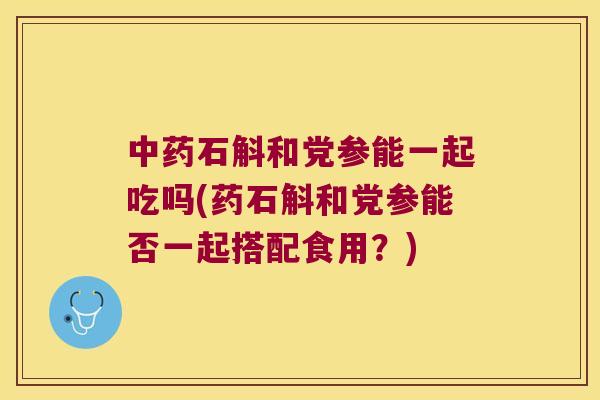 中药石斛和党参能一起吃吗(药石斛和党参能否一起搭配食用？)