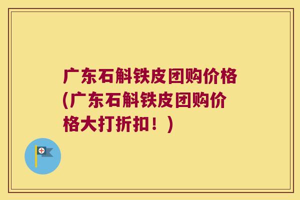 广东石斛铁皮团购价格(广东石斛铁皮团购价格大打折扣！)