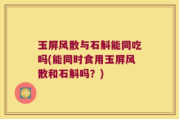 玉屏风散与石斛能同吃吗(能同时食用玉屏风散和石斛吗？)