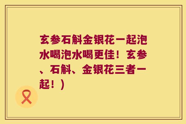 玄参石斛金银花一起泡水喝泡水喝更佳！玄参、石斛、金银花三者一起！)